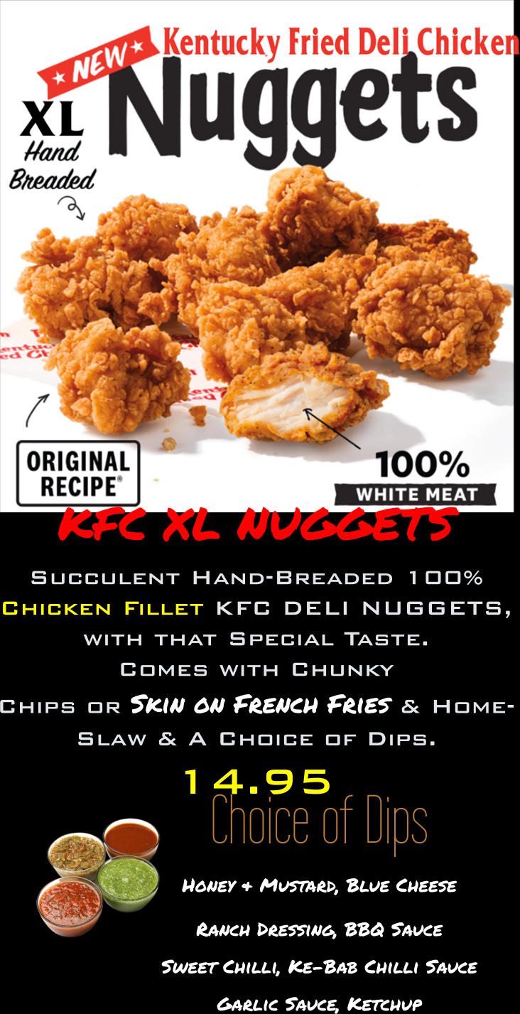 Choice of Dips Honey & Mustard, Blue Cheese Ranch Dressing, BBQ Sauce Sweet Chilli, Ke-Bab Chilli Sauce  Garlic Sauce, Ketchup 14.95 KFC XL NUGGETS Succulent Hand-Breaded 100% Chicken Fillet KFC DELI NUGGETS, with that Special Taste. Comes with Chunky  Chips or Skin on French Fries & Home- Slaw & A Choice of Dips.