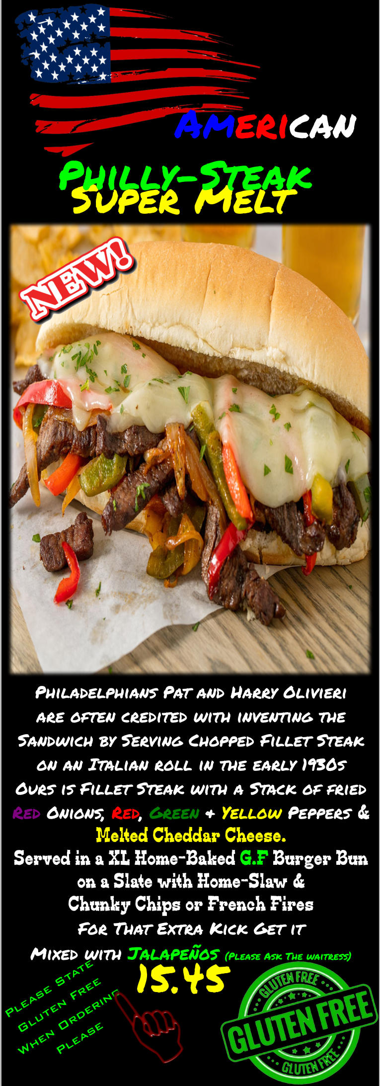 15.45 American Super Melt  Philly-Steak Please State Gluten Free When Ordering Please   Philadelphians Pat and Harry Olivieri are often credited with inventing the Sandwich by Serving Chopped Fillet Steak on an Italian roll in the early 1930s Ours is Fillet Steak with a Stack of fried Red Onions, Red, Green & Yellow Peppers & Melted Cheddar Cheese.  Served in a XL Home-Baked G.F Burger Bun on a Slate with Home-Slaw & Chunky Chips or French Fires For That Extra Kick Get it Mixed with Jalapeños (Please Ask The waitress)