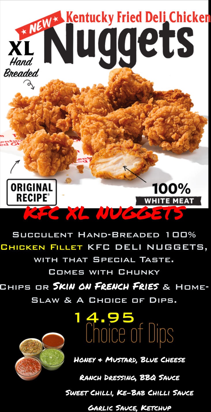 Choice of Dips Honey & Mustard, Blue Cheese Ranch Dressing, BBQ Sauce Sweet Chilli, Ke-Bab Chilli Sauce  Garlic Sauce, Ketchup 14.95 KFC XL NUGGETS Succulent Hand-Breaded 100% Chicken Fillet KFC DELI NUGGETS, with that Special Taste. Comes with Chunky  Chips or Skin on French Fries & Home- Slaw & A Choice of Dips.