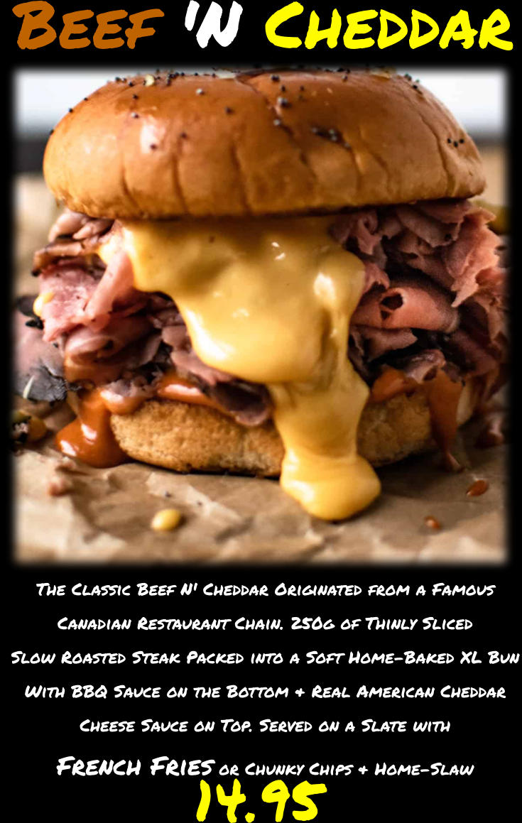 The Classic Beef N' Cheddar Originated from a Famous Canadian Restaurant Chain. 250g of Thinly Sliced Slow Roasted Steak Packed into a Soft Home-Baked XL Bun With BBQ Sauce on the Bottom & Real American Cheddar Cheese Sauce on Top. Served on a Slate with French Fries or Chunky Chips & Home-Slaw  14.95 Beef 'N Cheddar