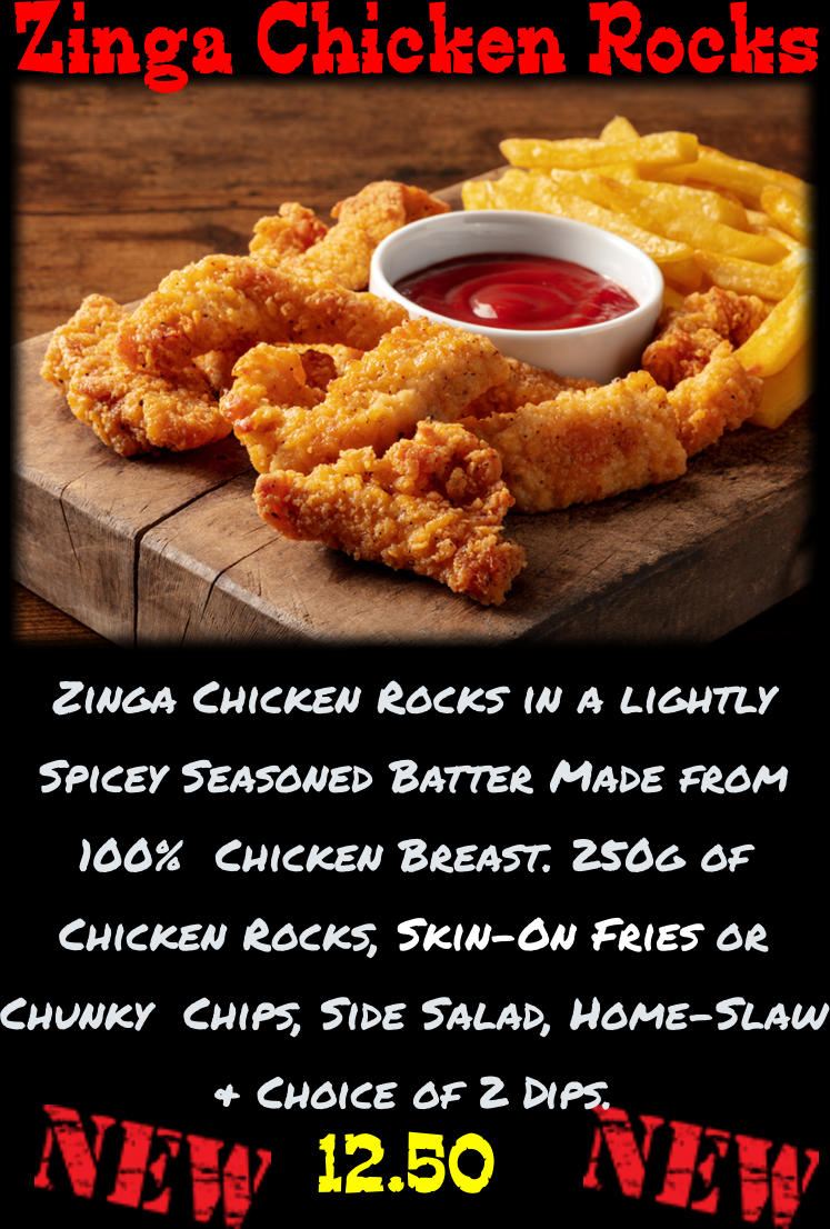 Zinga Chicken Rocks in a lightly  Spicey Seasoned Batter Made from 100%  Chicken Breast. 250g of Chicken Rocks, Skin-On Fries or Chunky  Chips, Side Salad, Home-Slaw & Choice of 2 Dips.  12.50 Zinga Chicken Rocks