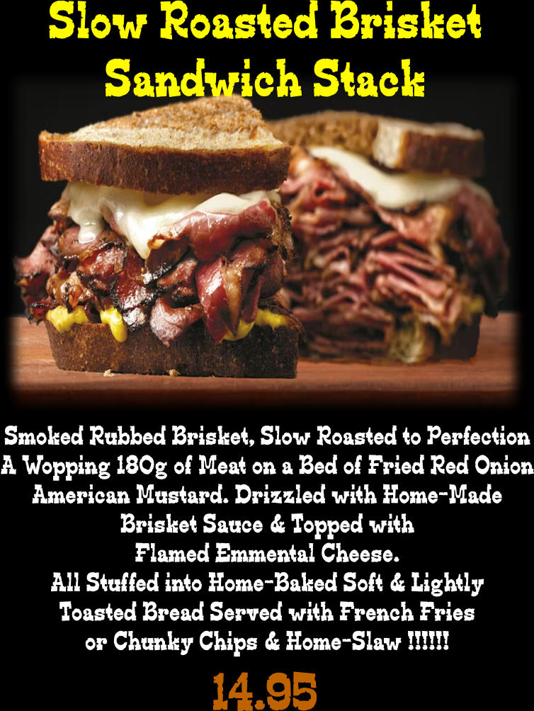 Slow Roasted Brisket Sandwich Stack Smoked Rubbed Brisket, Slow Roasted to Perfection A Wopping 180g of Meat on a Bed of Fried Red Onion American Mustard. Drizzled with Home-Made Brisket Sauce & Topped with Flamed Emmental Cheese. All Stuffed into Home-Baked Soft & Lightly Toasted Bread Served with French Fries or Chunky Chips & Home-Slaw !!!!!! 14.95