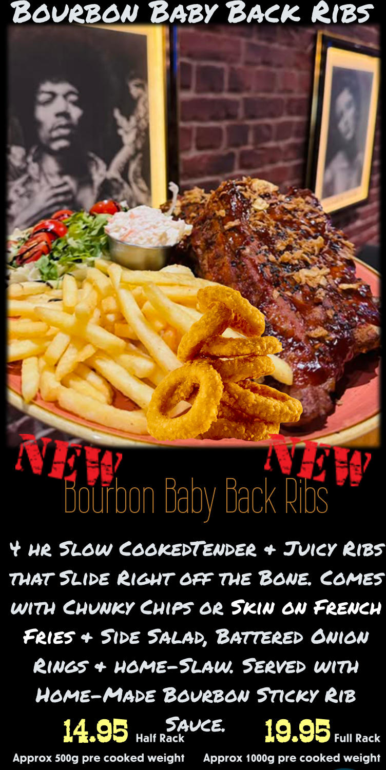 Bourbon Baby Back Ribs 4 hr Slow CookedTender & Juicy Ribs that Slide Right off the Bone. Comes with Chunky Chips or Skin on French Fries & Side Salad, Battered Onion Rings & home-Slaw. Served with Home-Made Bourbon Sticky Rib Sauce. 19.95 Full Rack Approx 1000g pre cooked weight 14.95 Half Rack    Approx 500g pre cooked weight Bourbon Baby Back Ribs